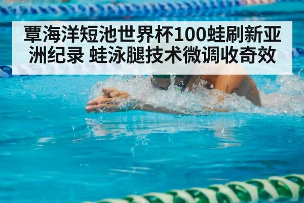 覃海洋短池世界杯100蛙刷新亚洲纪录 蛙泳腿技术微调收奇效