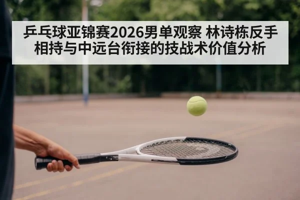 乒乓球亚锦赛2026男单观察 林诗栋反手相持与中远台衔接的技战术价值分析