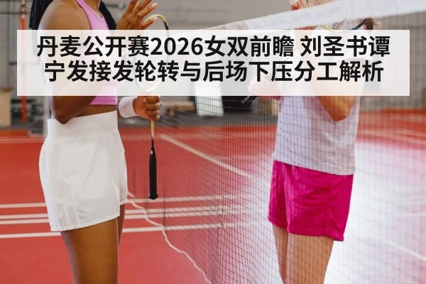 丹麦公开赛2026女双前瞻 刘圣书谭宁发接发轮转与后场下压分工解析