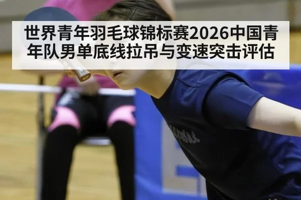 世界青年羽毛球锦标赛2026中国青年队男单底线拉吊与变速突击评估